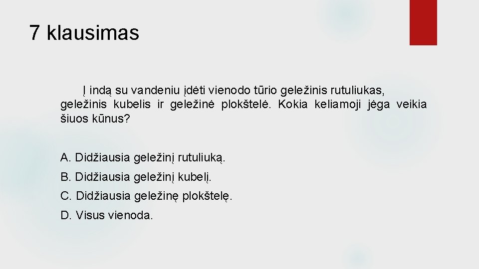 7 klausimas Į indą su vandeniu įdėti vienodo tūrio geležinis rutuliukas, geležinis kubelis ir