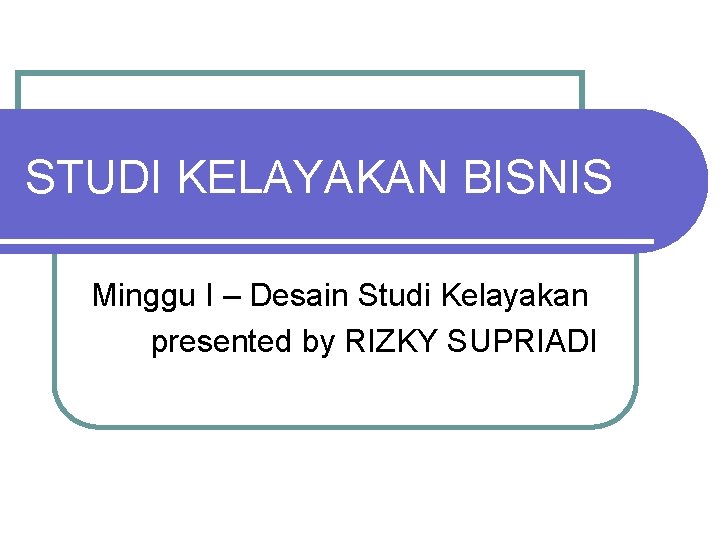 STUDI KELAYAKAN BISNIS Minggu I – Desain Studi Kelayakan presented by RIZKY SUPRIADI 