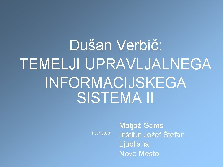 Dušan Verbič: TEMELJI UPRAVLJALNEGA INFORMACIJSKEGA SISTEMA II 11/24/2020 Matjaž Gams Inštitut Jožef Štefan Ljubljana