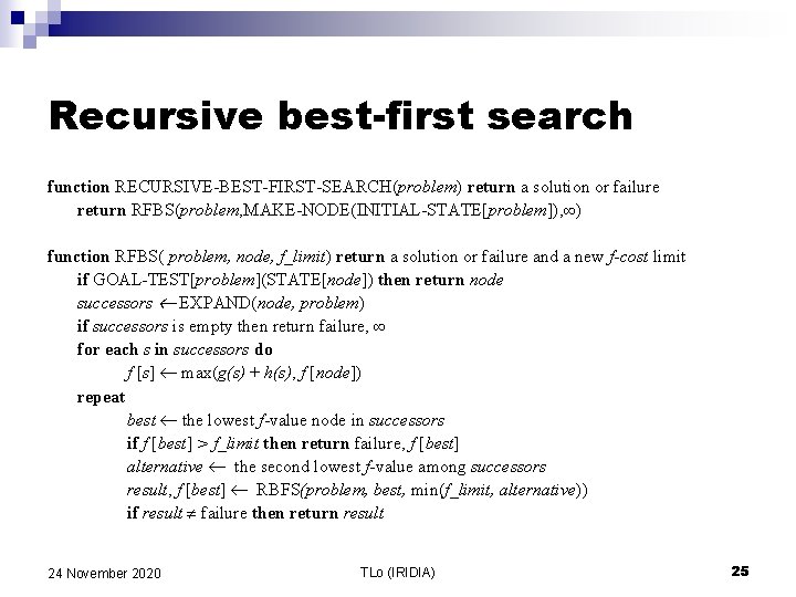 Recursive best-first search function RECURSIVE-BEST-FIRST-SEARCH(problem) return a solution or failure return RFBS(problem, MAKE-NODE(INITIAL-STATE[problem]), ∞)