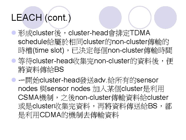 LEACH (cont. ) l 形成cluster後，cluster-head會排定TDMA schedule給屬於相同cluster的non-cluster傳輸的 時槽(time slot)，已決定每個non-cluster傳輸時間 l 等待cluster-head收集完non-cluster的資料後，便 將資料傳給BS l ㄧ開始cluster-head發送adv. 給所有的sensor