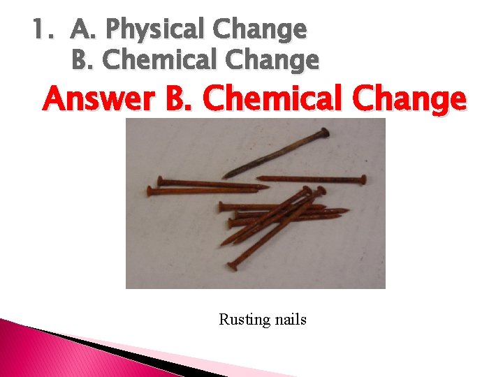 1. A. Physical Change B. Chemical Change Answer B. Chemical Change Rusting nails 