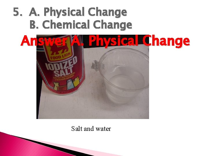 5. A. Physical Change B. Chemical Change Answer A. Physical Change Salt and water