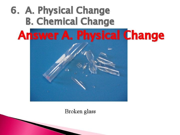 6. A. Physical Change B. Chemical Change Answer A. Physical Change Broken glass 