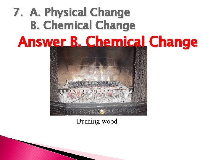 7. A. Physical Change B. Chemical Change Answer B. Chemical Change Burning wood 