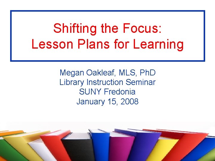 Shifting the Focus: Lesson Plans for Learning Megan Oakleaf, MLS, Ph. D Library Instruction