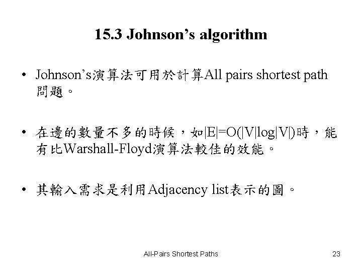 15. 3 Johnson’s algorithm • Johnson’s演算法可用於計算All pairs shortest path 問題。 • 在邊的數量不多的時候，如|E|=O(|V|log|V|)時，能 有比Warshall-Floyd演算法較佳的效能。 •