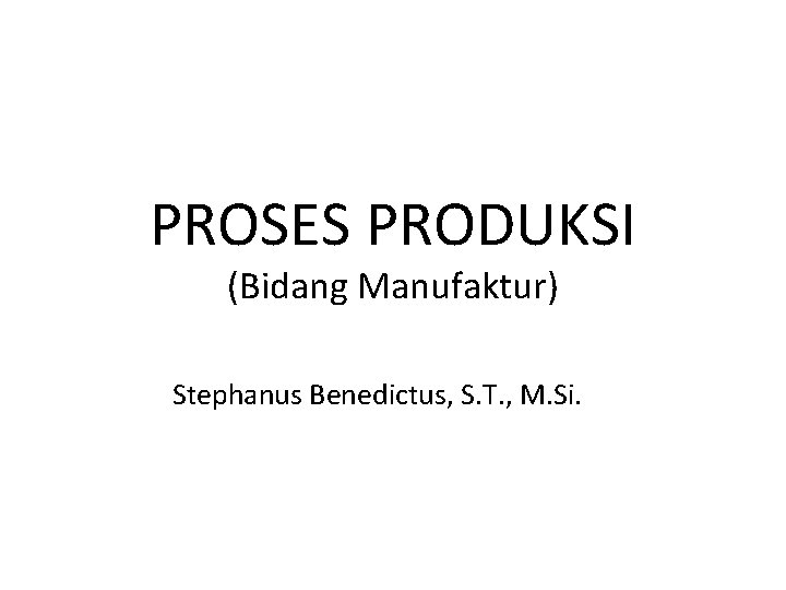 PROSES PRODUKSI (Bidang Manufaktur) Stephanus Benedictus, S. T. , M. Si. 