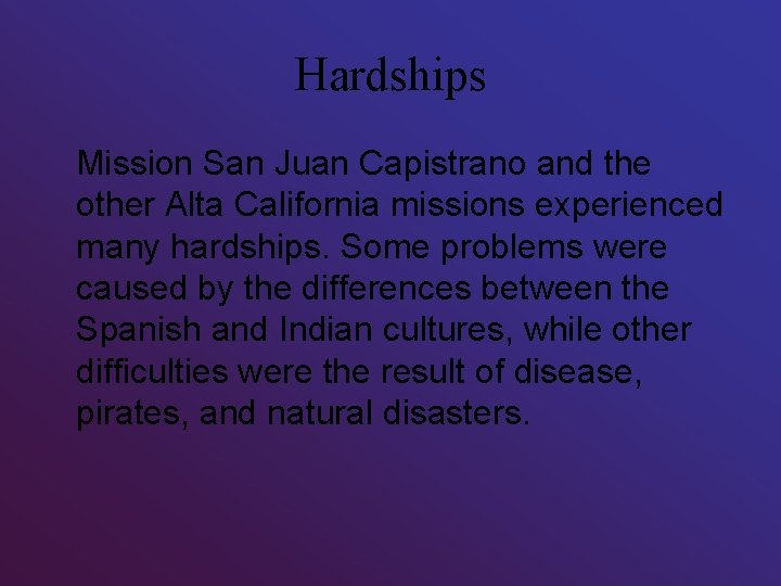 Hardships Mission San Juan Capistrano and the other Alta California missions experienced many hardships. Hardships Mission San Juan Capistrano and the other Alta California missions experienced many hardships.