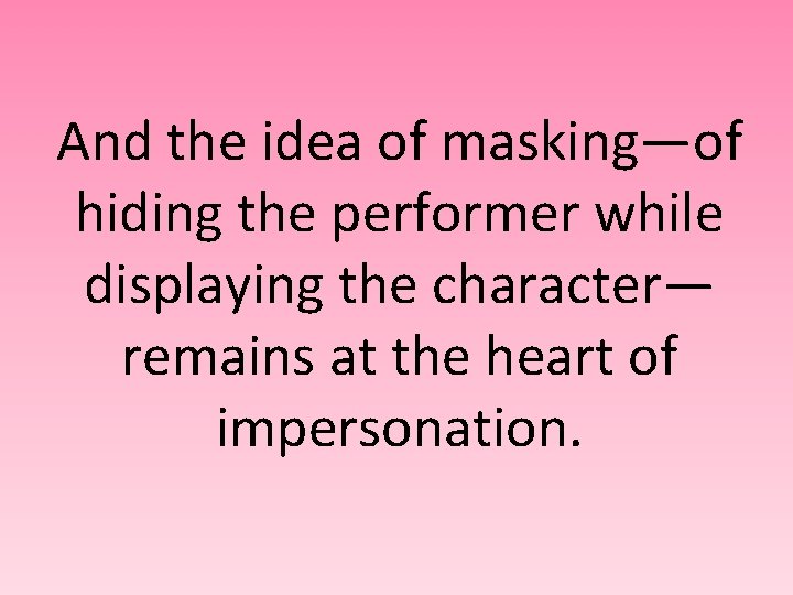 And the idea of masking—of hiding the performer while displaying the character— remains at