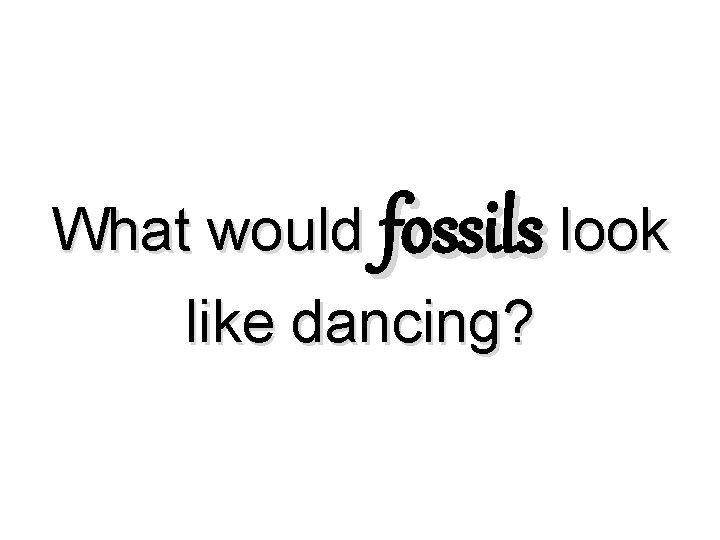 What would fossils look like dancing? What would fossils look like dancing?