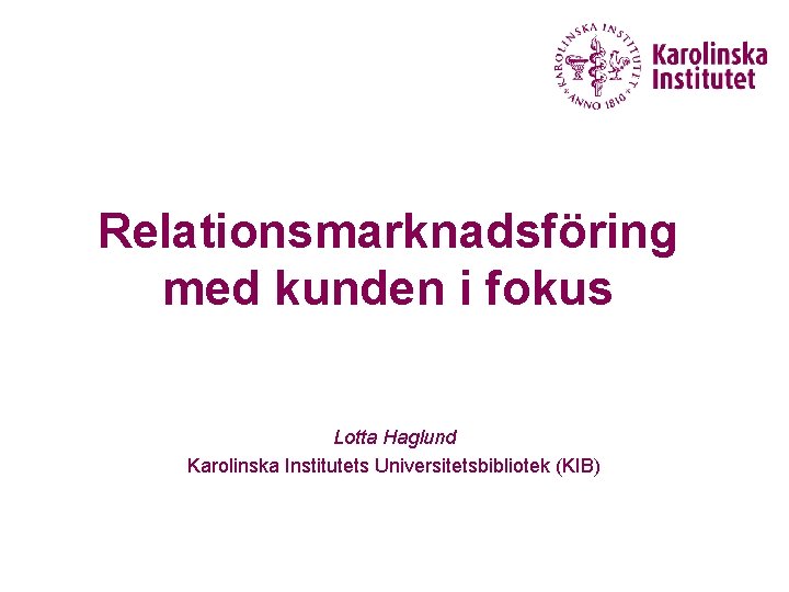 Relationsmarknadsföring med kunden i fokus Lotta Haglund Karolinska Institutets Universitetsbibliotek (KIB) 
