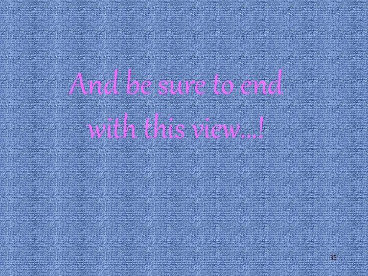 And be sure to end with this view…! 35 And be sure to end with this view…! 35
