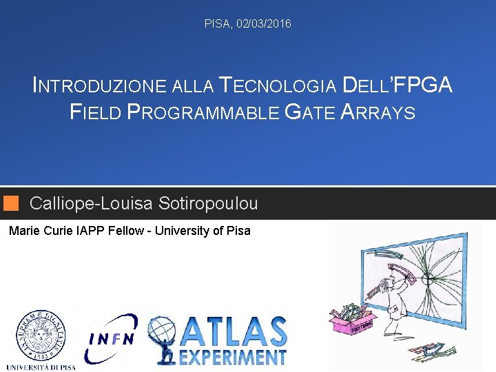 PISA, 02/03/2016 INTRODUZIONE ALLA TECNOLOGIA DELL’FPGA FIELD PROGRAMMABLE GATE ARRAYS Calliope-Louisa Sotiropoulou Marie Curie