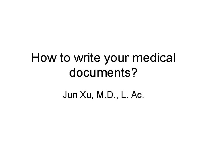 How to write your medical documents? Jun Xu, M. D. , L. Ac. How to write your medical documents? Jun Xu, M. D. , L. Ac.
