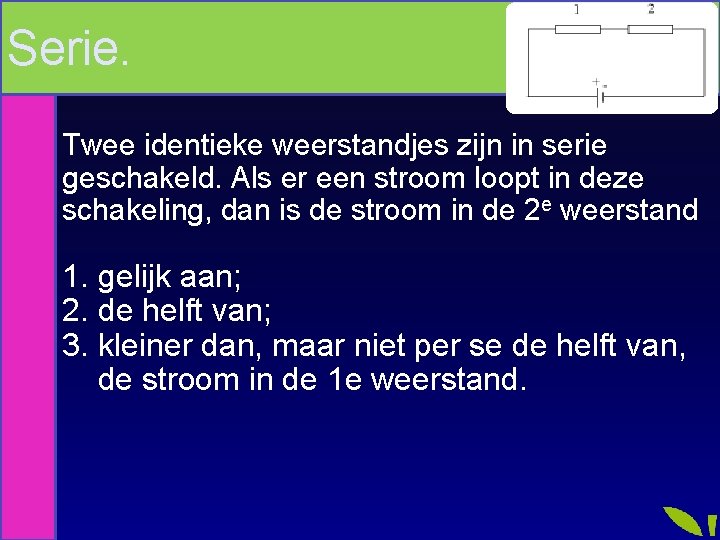 Serie. Twee identieke weerstandjes zijn in serie geschakeld. Als er een stroom loopt in