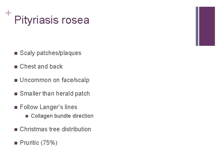 + Pityriasis rosea n Scaly patches/plaques n Chest and back n Uncommon on face/scalp + Pityriasis rosea n Scaly patches/plaques n Chest and back n Uncommon on face/scalp