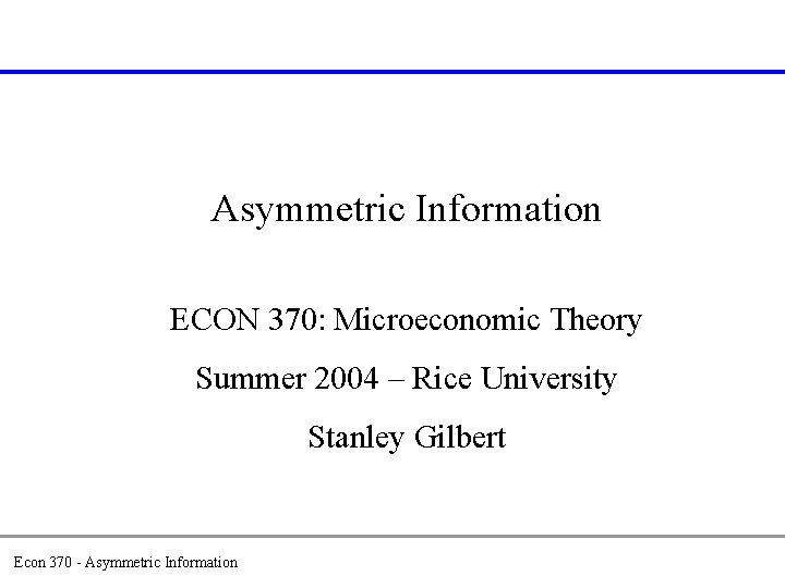 Asymmetric Information ECON 370: Microeconomic Theory Summer 2004 – Rice University Stanley Gilbert Econ