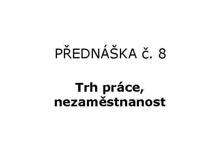 PŘEDNÁŠKA č. 8 Trh práce, nezaměstnanost 