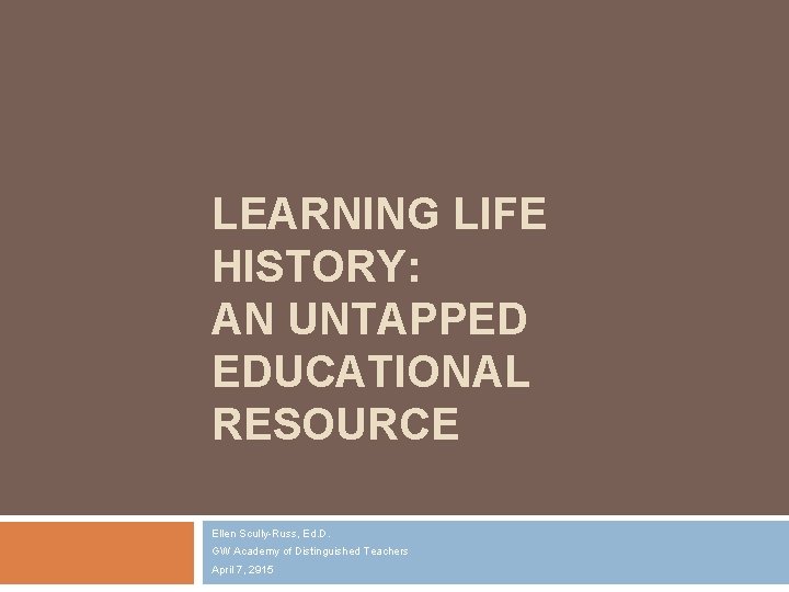 LEARNING LIFE HISTORY: AN UNTAPPED EDUCATIONAL RESOURCE Ellen Scully-Russ, Ed. D. GW Academy of