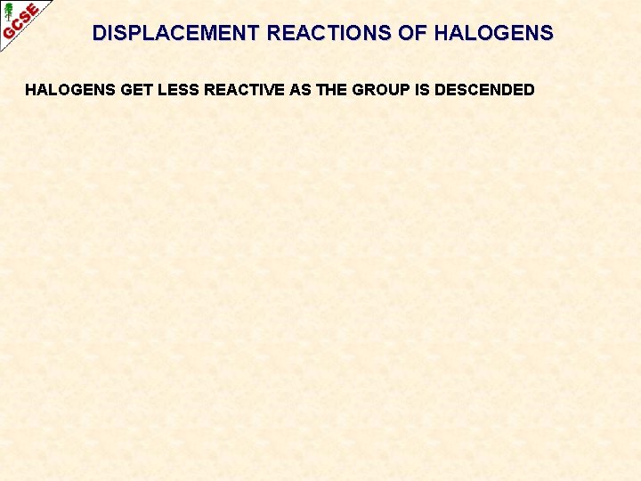 DISPLACEMENT REACTIONS OF HALOGENS GET LESS REACTIVE AS THE GROUP IS DESCENDED DISPLACEMENT REACTIONS OF HALOGENS GET LESS REACTIVE AS THE GROUP IS DESCENDED