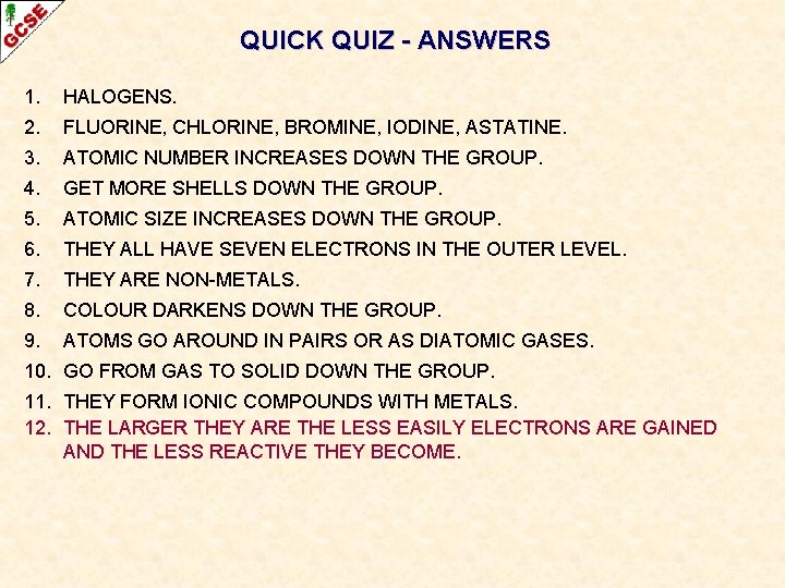 QUICK QUIZ - ANSWERS 1. HALOGENS. 2. FLUORINE, CHLORINE, BROMINE, IODINE, ASTATINE. 3. ATOMIC QUICK QUIZ - ANSWERS 1. HALOGENS. 2. FLUORINE, CHLORINE, BROMINE, IODINE, ASTATINE. 3. ATOMIC