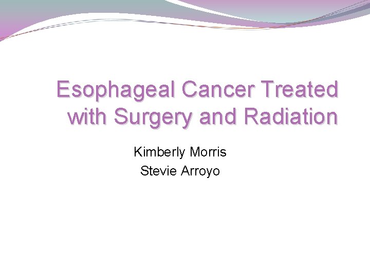 Esophageal Cancer Treated with Surgery and Radiation Kimberly Morris Stevie Arroyo 