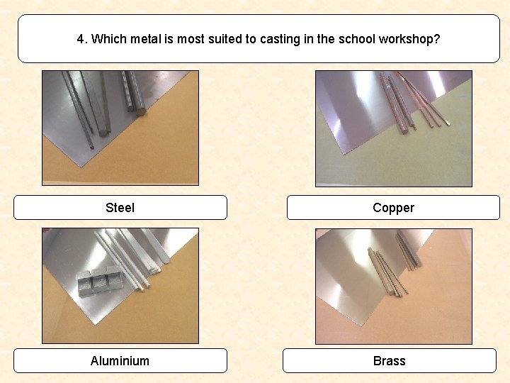 4. Which metal is most suited to casting in the school workshop? Steel Aluminium