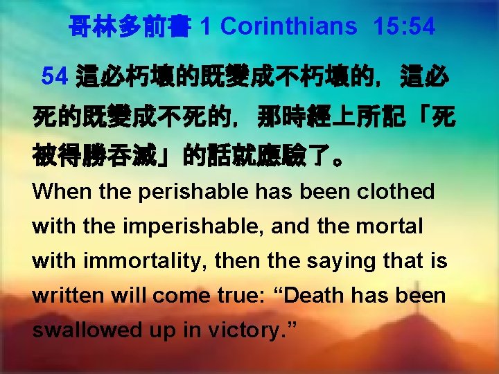 哥林多前書 1 Corinthians 15: 54 54 這必朽壞的既變成不朽壞的，這必 死的既變成不死的，那時經上所記「死 被得勝吞滅」的話就應驗了。 When the perishable has been