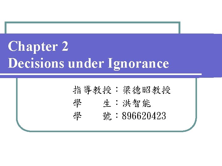 Chapter 2 Decisions under Ignorance 指導教授：梁德昭教授 學 生：洪智能 學 號： 896620423 