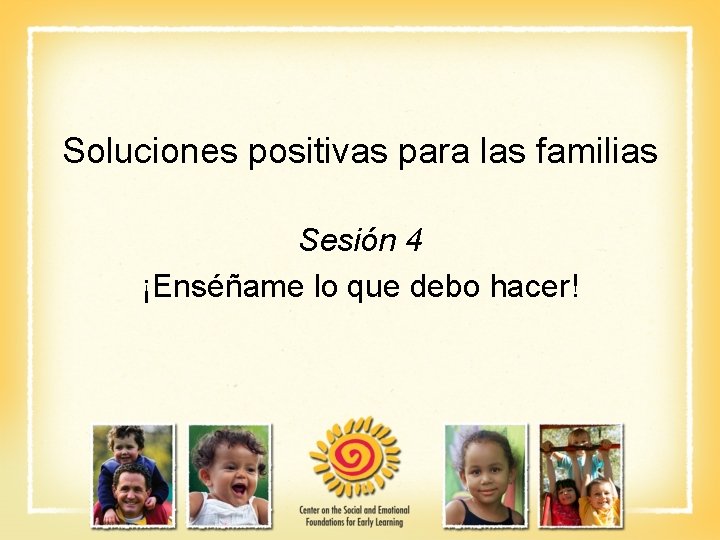 Soluciones positivas para las familias Sesión 4 ¡Enséñame lo que debo hacer! 