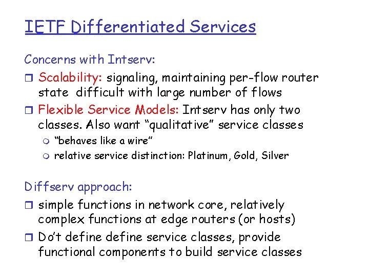 IETF Differentiated Services Concerns with Intserv: r Scalability: signaling, maintaining per-flow router state difficult