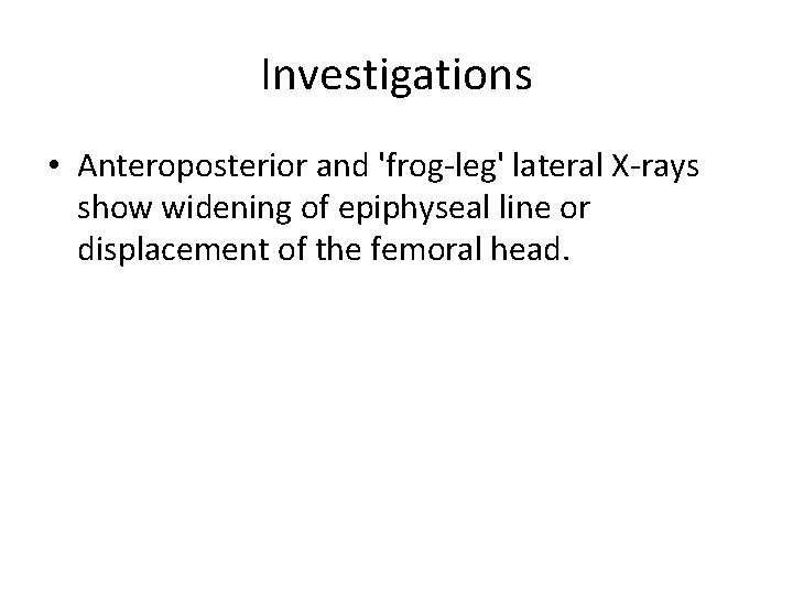 Investigations • Anteroposterior and 'frog-leg' lateral X-rays show widening of epiphyseal line or displacement