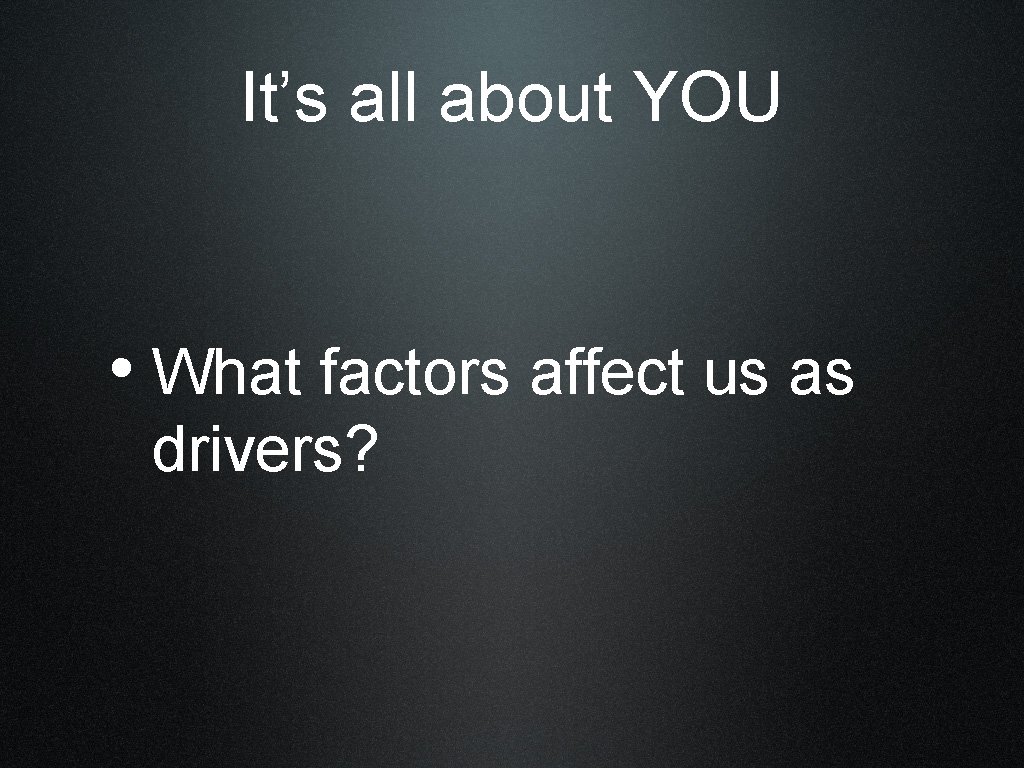 It’s all about YOU • What factors affect us as drivers? 