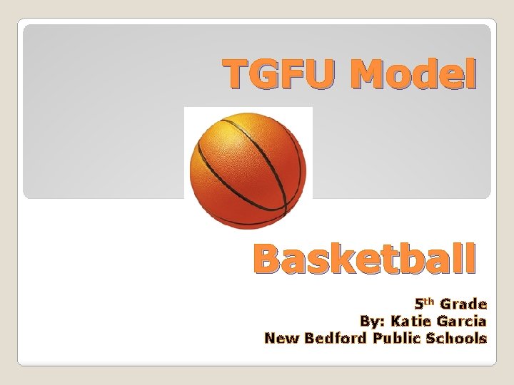 TGFU Model Basketball 5 th Grade By: Katie Garcia New Bedford Public Schools 