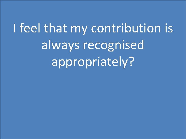 I feel that my contribution is always recognised appropriately? 