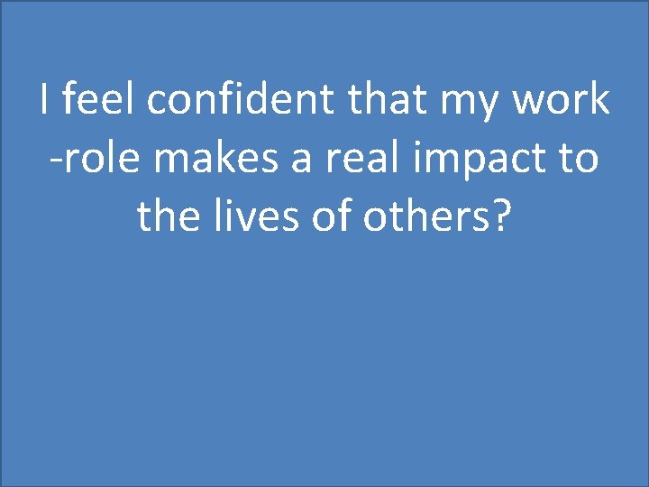 I feel confident that my work -role makes a real impact to the lives