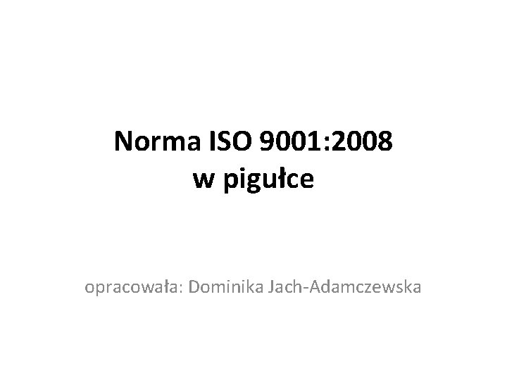 Norma ISO 9001: 2008 w pigułce opracowała: Dominika Jach-Adamczewska 