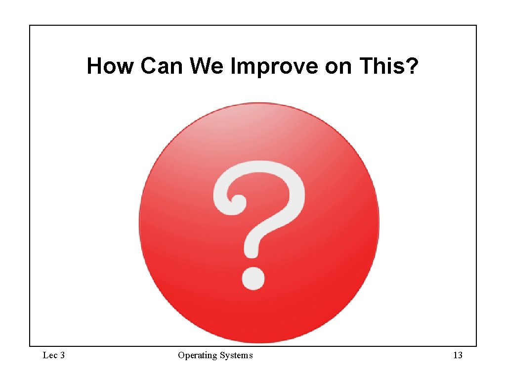 How Can We Improve on This? Lec 3 Operating Systems 13 How Can We Improve on This? Lec 3 Operating Systems 13