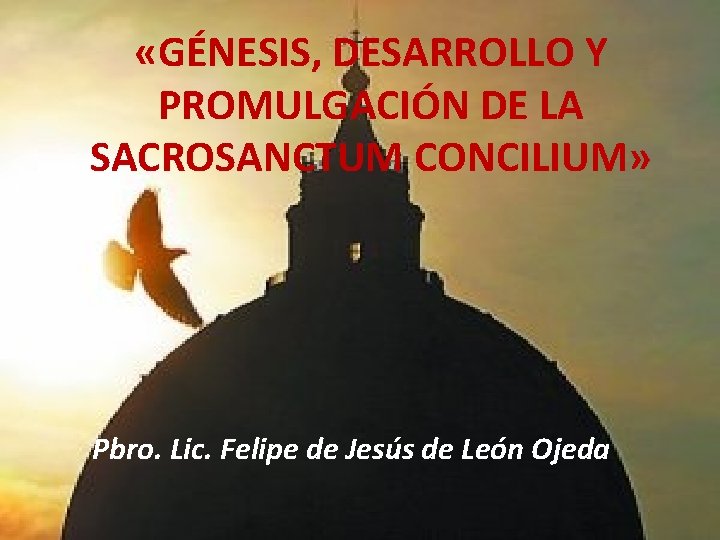  «GÉNESIS, DESARROLLO Y PROMULGACIÓN DE LA SACROSANCTUM CONCILIUM» Pbro. Lic. Felipe de Jesús