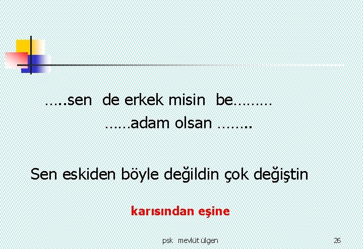 …. . sen de erkek misin be……… ……adam olsan ……. . Sen eskiden böyle