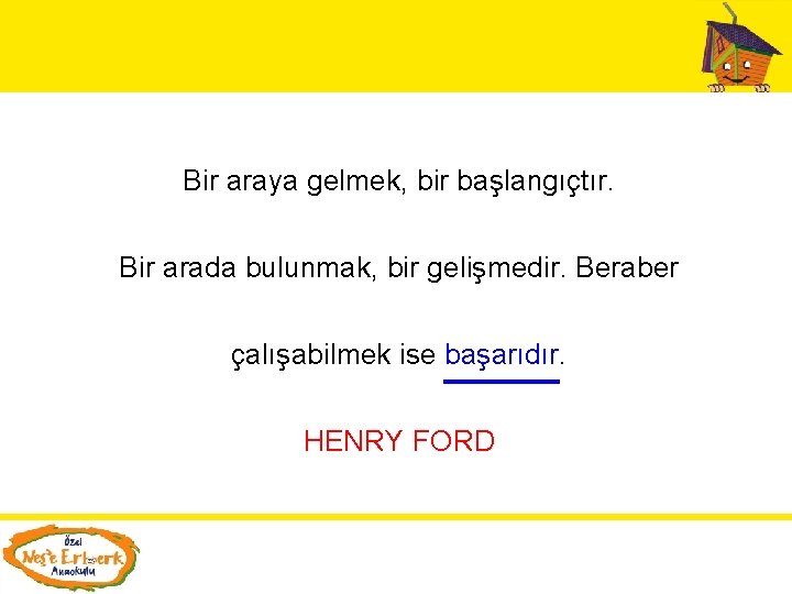 Bir araya gelmek, bir başlangıçtır. Bir arada bulunmak, bir gelişmedir. Beraber çalışabilmek ise başarıdır.