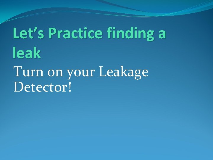 Let’s Practice finding a leak Turn on your Leakage Detector! 