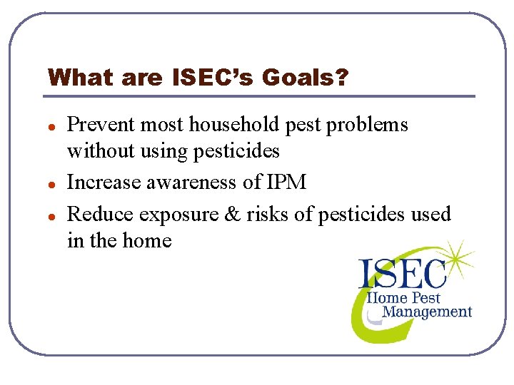 What are ISEC’s Goals? l l l Prevent most household pest problems without using