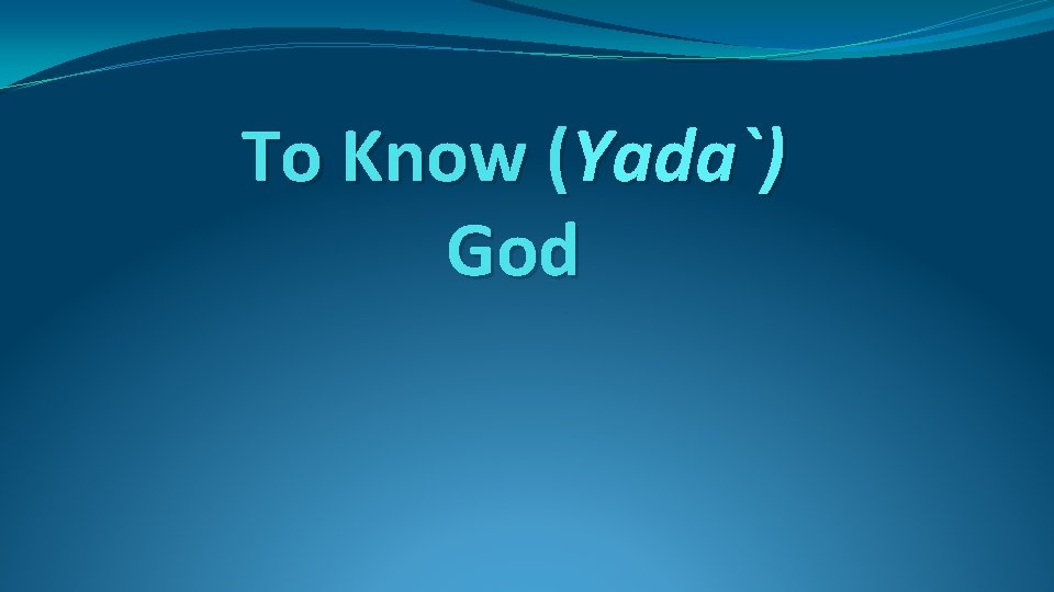 To Know (Yada`) God To Know (Yada`) God