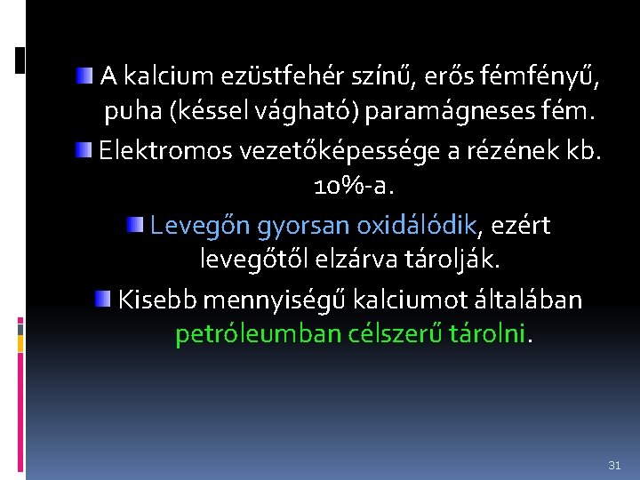 A kalcium ezüstfehér színű, erős fémfényű, puha (késsel vágható) paramágneses fém. Elektromos vezetőképessége a