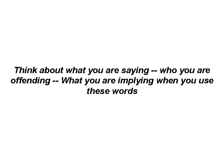 Think about what you are saying -- who you are offending -- What you