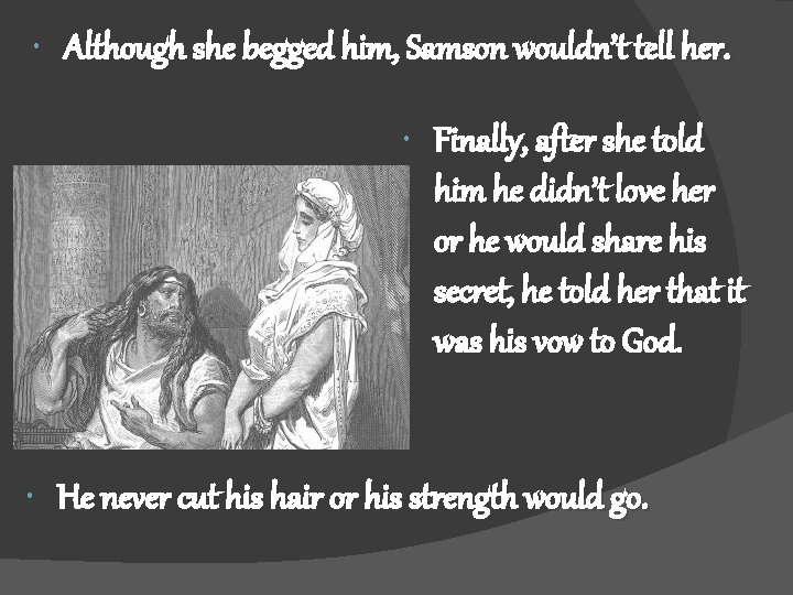  Although she begged him, Samson wouldn’t tell her. Finally, after she told him