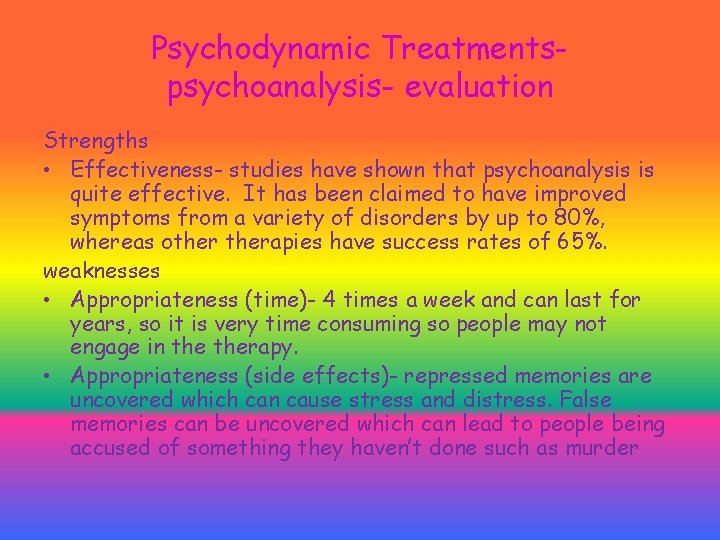 Psychodynamic Treatmentspsychoanalysis- evaluation Strengths • Effectiveness- studies have shown that psychoanalysis is quite effective. Psychodynamic Treatmentspsychoanalysis- evaluation Strengths • Effectiveness- studies have shown that psychoanalysis is quite effective.