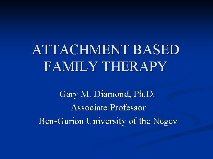 ATTACHMENT BASED FAMILY THERAPY Gary M. Diamond, Ph. D. Associate Professor Ben-Gurion University of